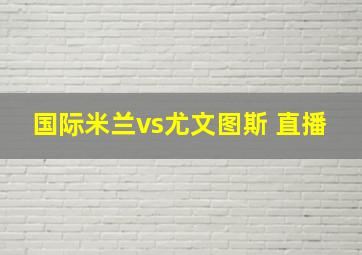 国际米兰vs尤文图斯 直播